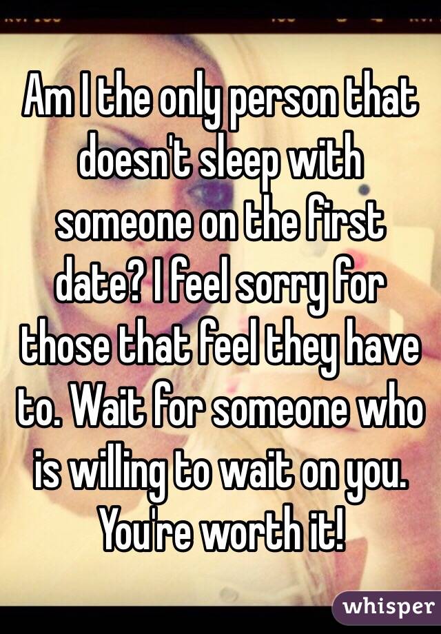 Am I the only person that doesn't sleep with someone on the first date? I feel sorry for those that feel they have to. Wait for someone who is willing to wait on you. You're worth it!