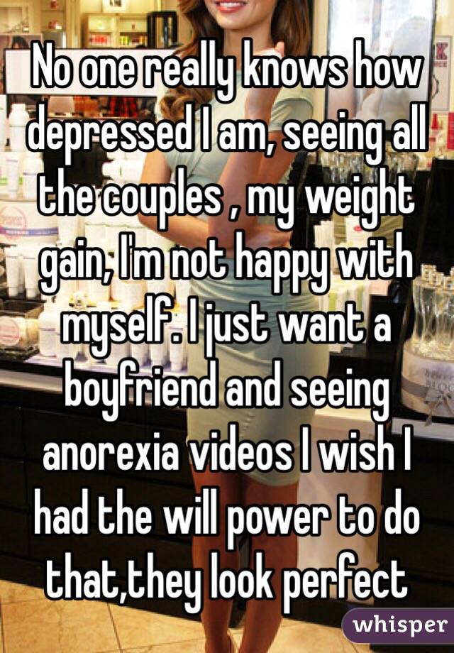 No one really knows how depressed I am, seeing all the couples , my weight gain, I'm not happy with myself. I just want a boyfriend and seeing anorexia videos I wish I had the will power to do that,they look perfect 