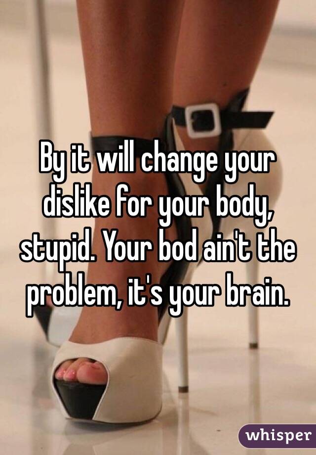 By it will change your dislike for your body, stupid. Your bod ain't the problem, it's your brain. 