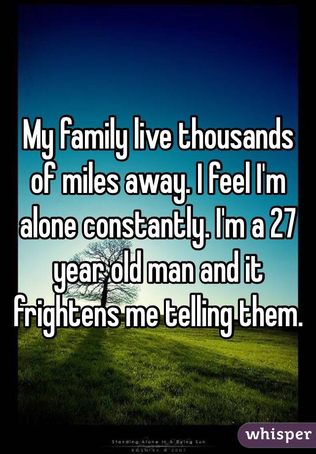 My family live thousands of miles away. I feel I'm alone constantly. I'm a 27 year old man and it frightens me telling them. 