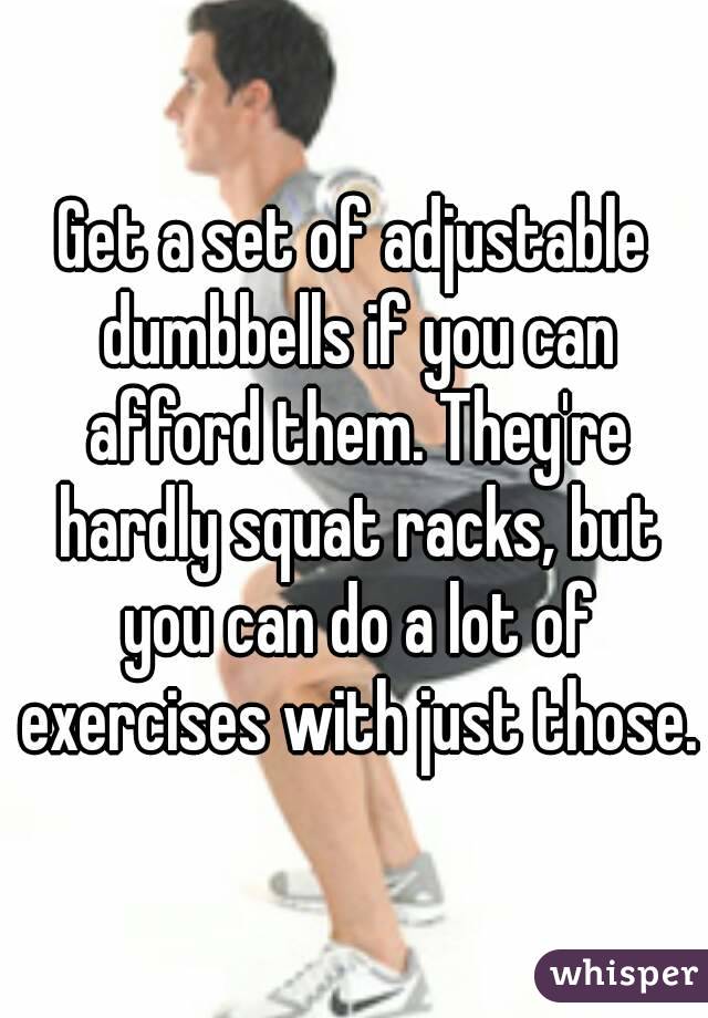 Get a set of adjustable dumbbells if you can afford them. They're hardly squat racks, but you can do a lot of exercises with just those.