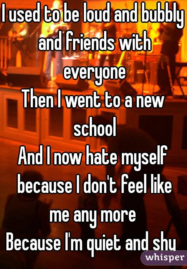 I used to be loud and bubbly and friends with everyone
Then I went to a new school
And I now hate myself because I don't feel like me any more 
Because I'm quiet and shy 