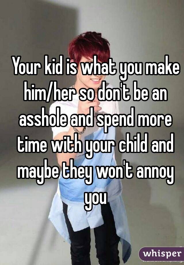 Your kid is what you make him/her so don't be an asshole and spend more time with your child and maybe they won't annoy you
