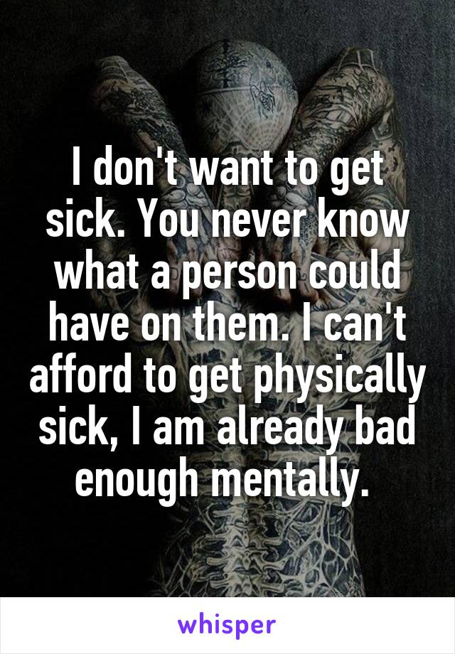I don't want to get sick. You never know what a person could have on them. I can't afford to get physically sick, I am already bad enough mentally. 