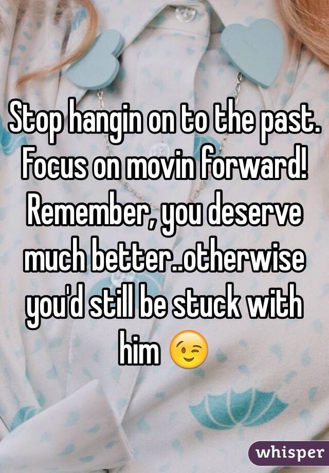 Stop hangin on to the past. 
Focus on movin forward! 
Remember, you deserve much better..otherwise you'd still be stuck with him 😉