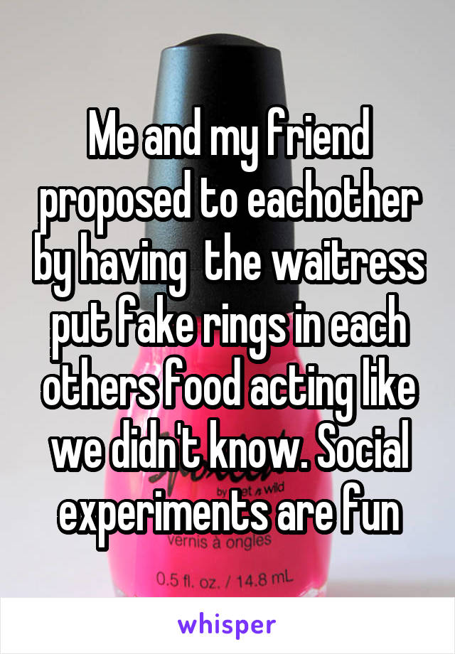 Me and my friend proposed to eachother by having  the waitress put fake rings in each others food acting like we didn't know. Social experiments are fun