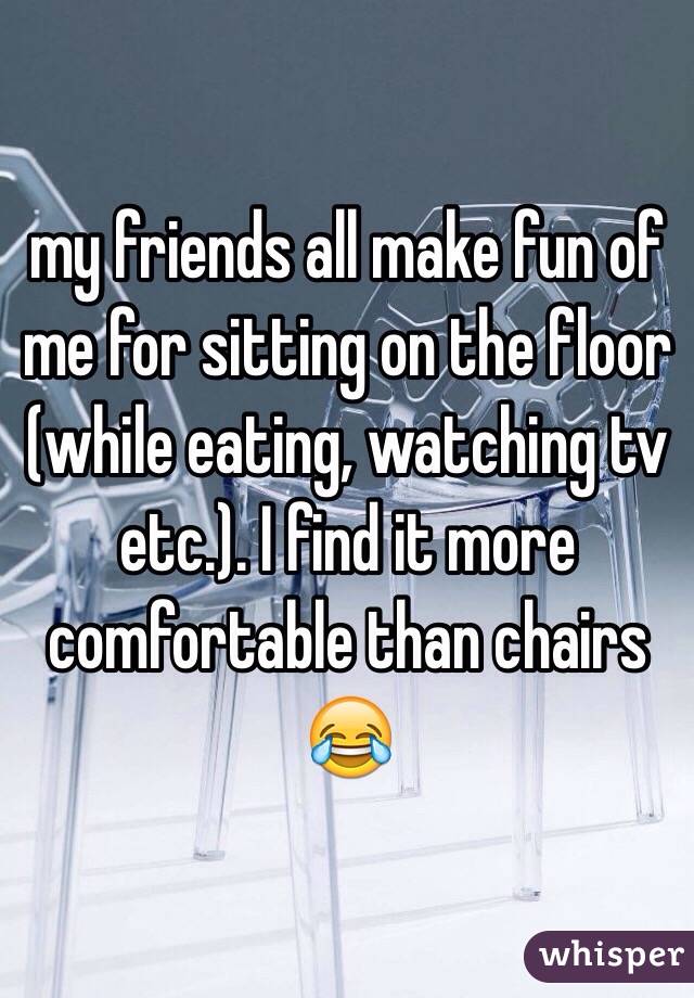 my friends all make fun of me for sitting on the floor (while eating, watching tv etc.). I find it more comfortable than chairs 😂