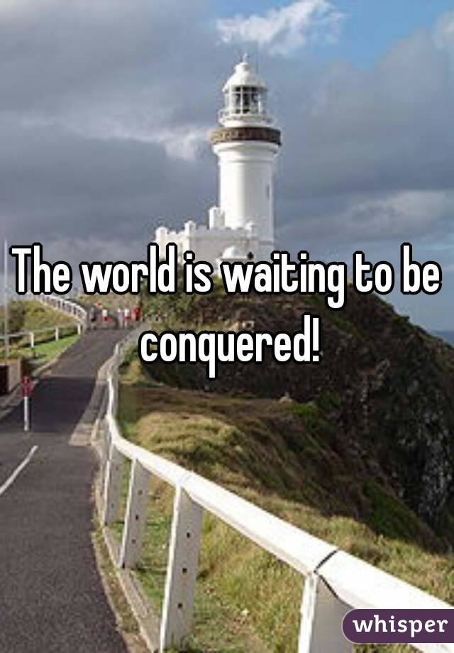 The world is waiting to be conquered!