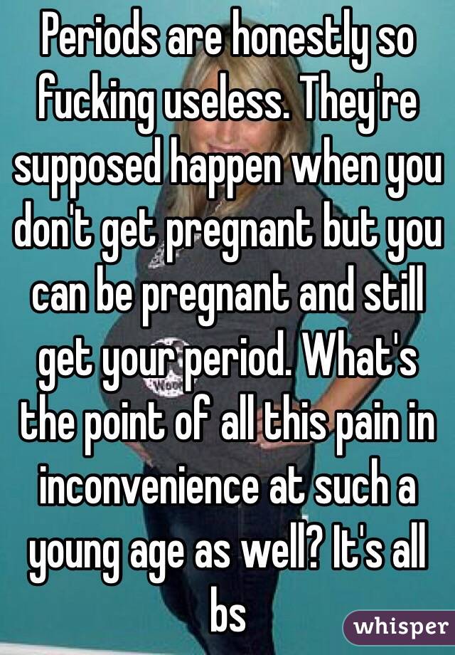 Periods are honestly so fucking useless. They're supposed happen when you don't get pregnant but you can be pregnant and still get your period. What's the point of all this pain in inconvenience at such a young age as well? It's all bs