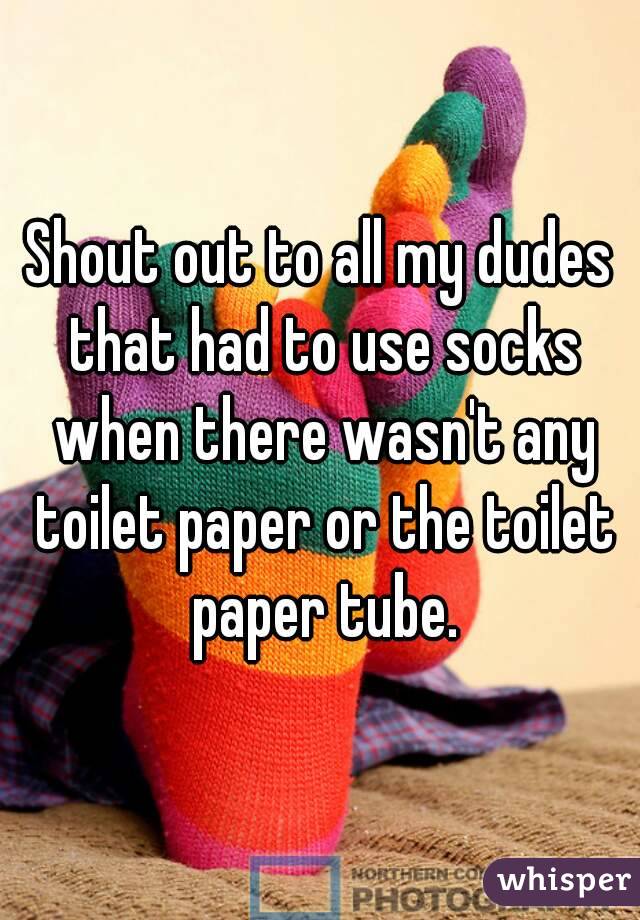 Shout out to all my dudes that had to use socks when there wasn't any toilet paper or the toilet paper tube.
