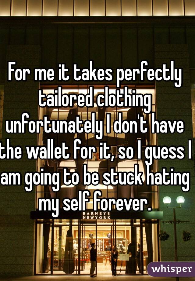 For me it takes perfectly tailored clothing unfortunately I don't have the wallet for it, so I guess I am going to be stuck hating my self forever. 