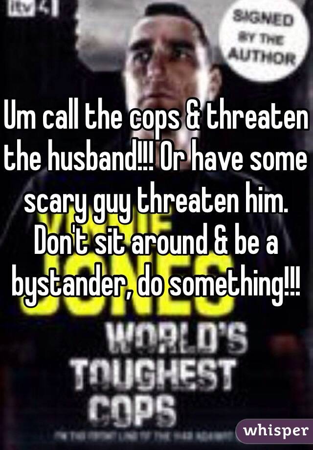 Um call the cops & threaten the husband!!! Or have some scary guy threaten him. Don't sit around & be a bystander, do something!!!