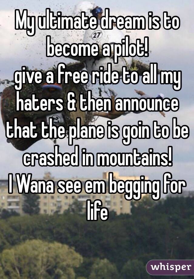 My ultimate dream is to become a pilot!
give a free ride to all my haters & then announce that the plane is goin to be crashed in mountains!
I Wana see em begging for life 