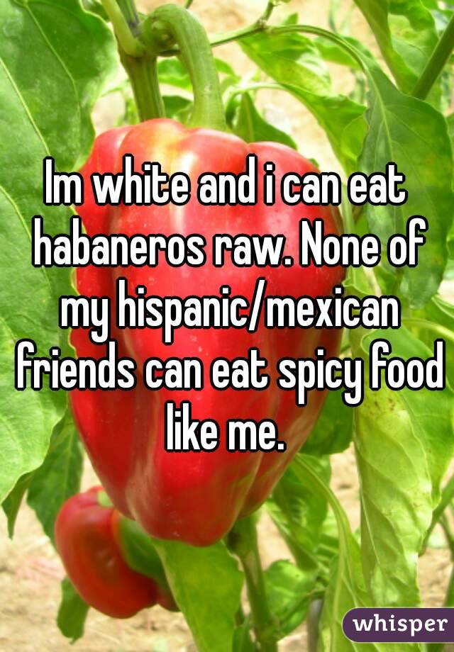 Im white and i can eat habaneros raw. None of my hispanic/mexican friends can eat spicy food like me. 