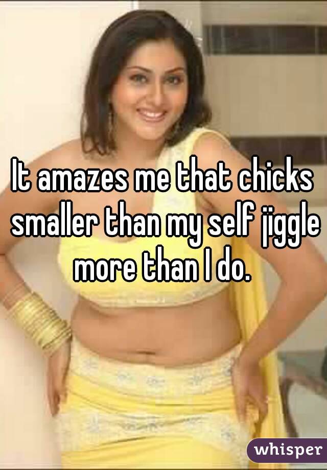 It amazes me that chicks smaller than my self jiggle more than I do. 