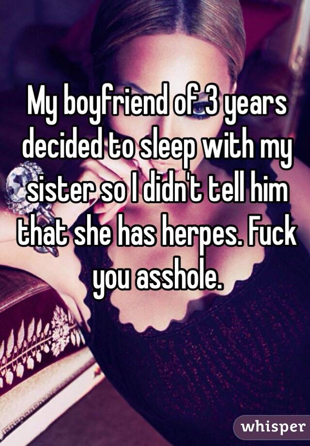 My boyfriend of 3 years decided to sleep with my sister so I didn't tell him that she has herpes. Fuck you asshole. 