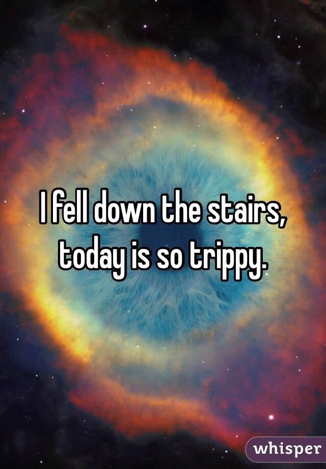 I fell down the stairs, today is so trippy.