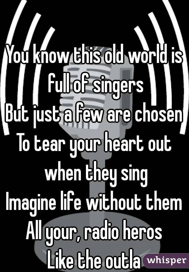 

You know this old world is full of singers
But just a few are chosen
To tear your heart out when they sing
Imagine life without them
All your, radio heros
Like the outla