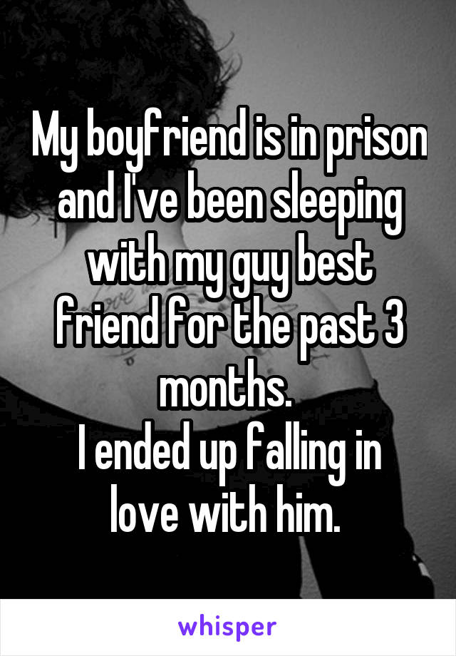 My boyfriend is in prison and I've been sleeping with my guy best friend for the past 3 months. 
I ended up falling in love with him. 
