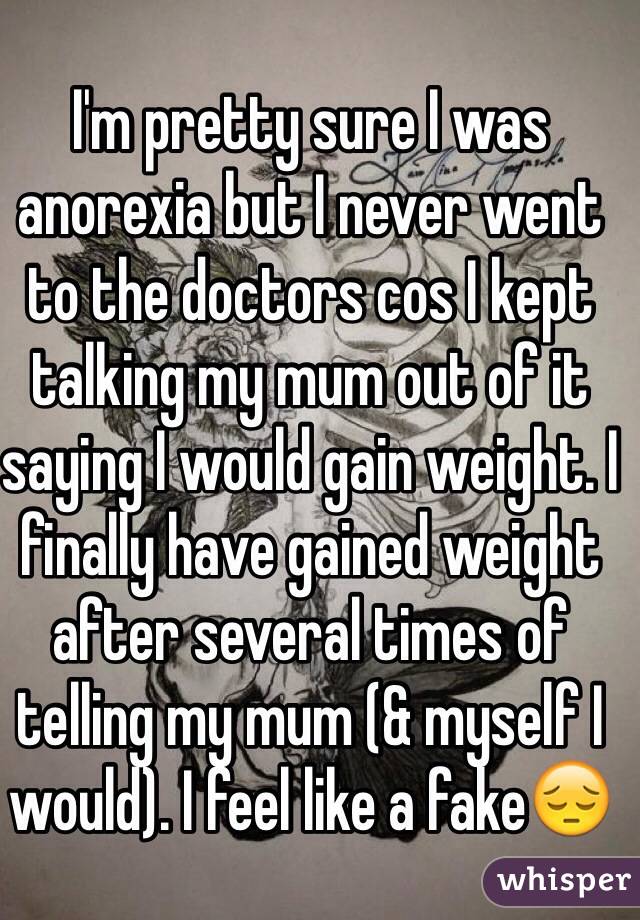 I'm pretty sure I was anorexia but I never went to the doctors cos I kept talking my mum out of it saying I would gain weight. I finally have gained weight after several times of telling my mum (& myself I would). I feel like a fake😔