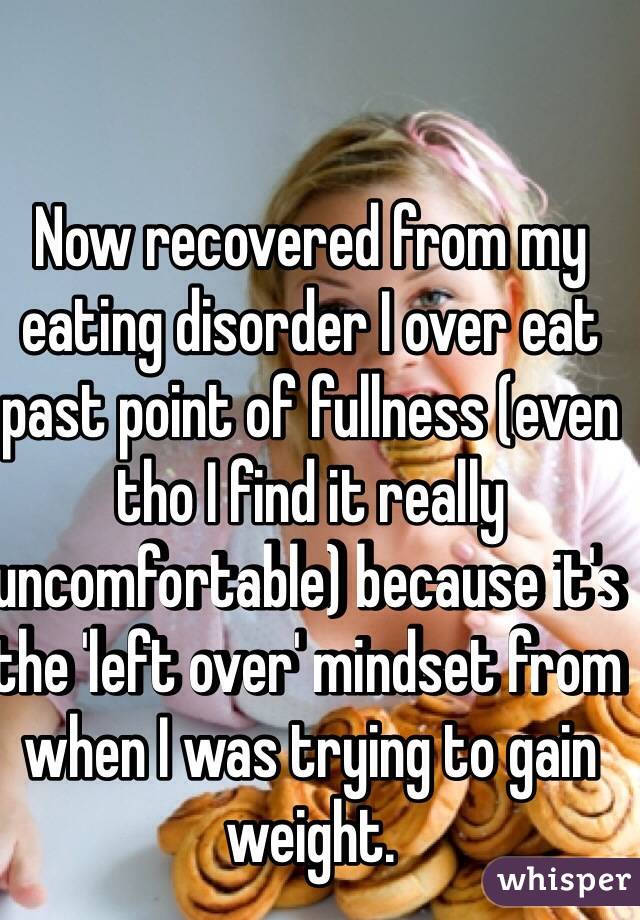 Now recovered from my eating disorder I over eat past point of fullness (even tho I find it really uncomfortable) because it's the 'left over' mindset from when I was trying to gain weight. 