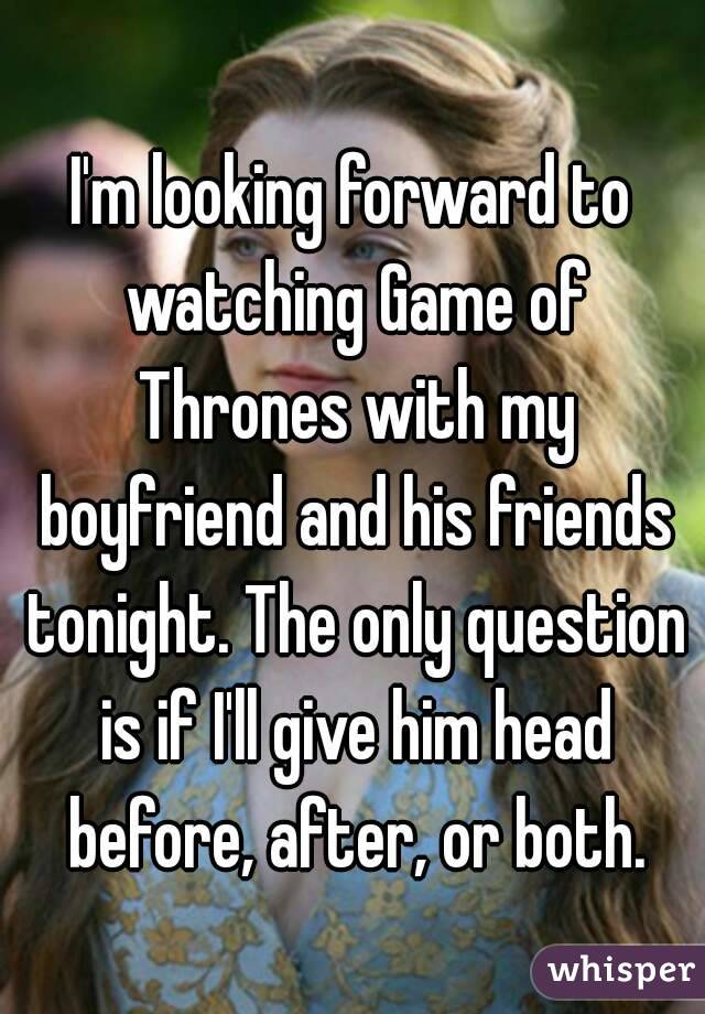 I'm looking forward to watching Game of Thrones with my boyfriend and his friends tonight. The only question is if I'll give him head before, after, or both.