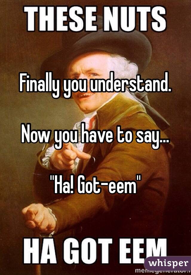 Finally you understand.

Now you have to say...

"Ha! Got-eem"