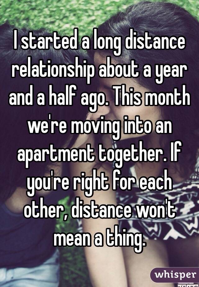 I started a long distance relationship about a year and a half ago. This month we're moving into an apartment together. If you're right for each other, distance won't mean a thing. 