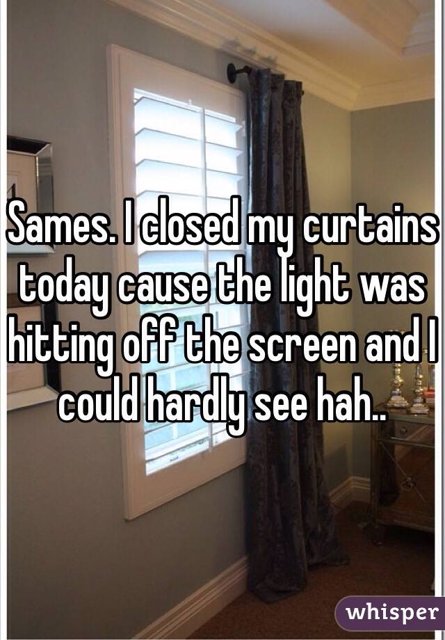 Sames. I closed my curtains today cause the light was hitting off the screen and I could hardly see hah..