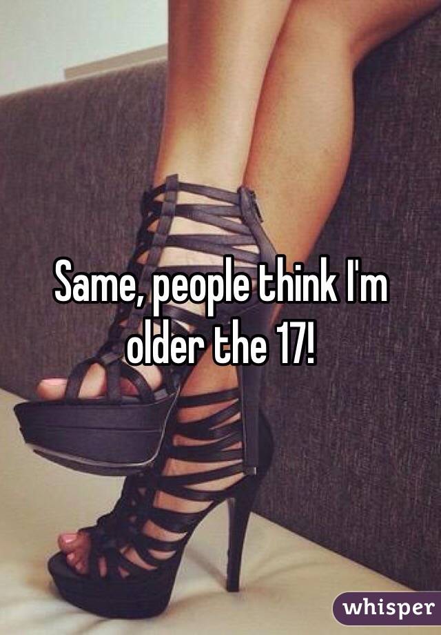 Same, people think I'm older the 17!