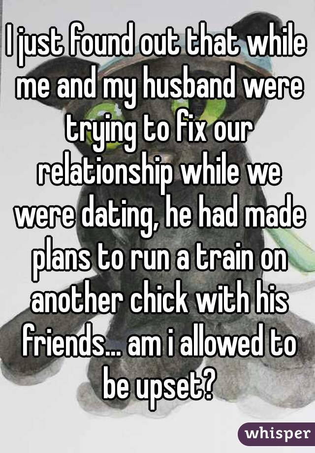 I just found out that while me and my husband were trying to fix our relationship while we were dating, he had made plans to run a train on another chick with his friends... am i allowed to be upset?