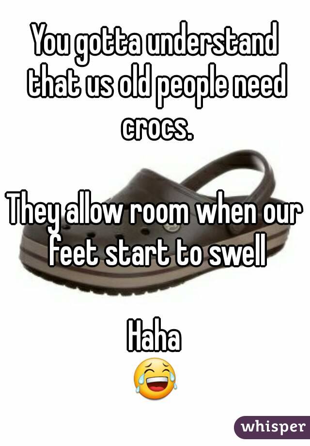 You gotta understand that us old people need crocs.

They allow room when our feet start to swell

Haha
😂