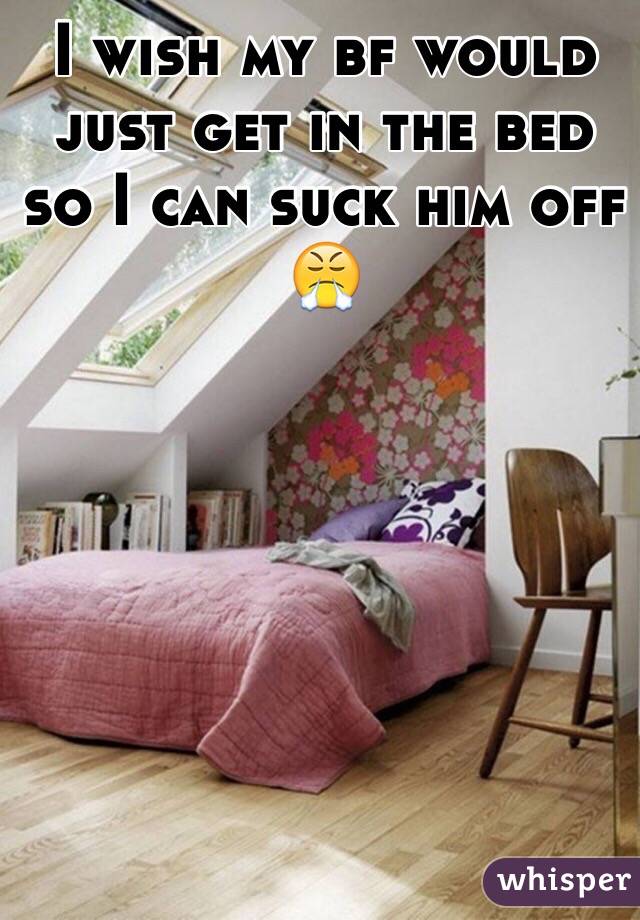 I wish my bf would just get in the bed so I can suck him off 😤
