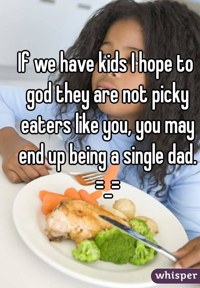 If we have kids I hope to god they are not picky eaters like you, you may end up being a single dad. =_=