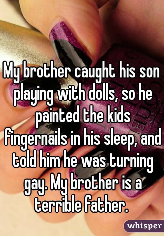 My brother caught his son playing with dolls, so he painted the kids fingernails in his sleep, and told him he was turning gay. My brother is a terrible father. 