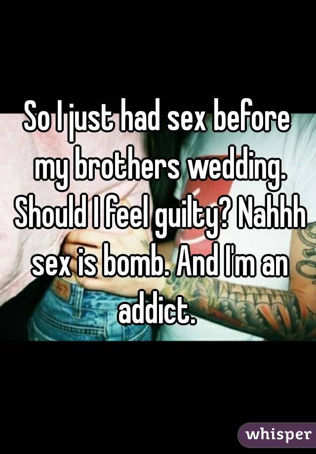 So I just had sex before my brothers wedding. Should I feel guilty? Nahhh sex is bomb. And I'm an addict. 