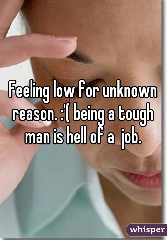 Feeling low for unknown reason. :'( being a tough man is hell of a  job.
