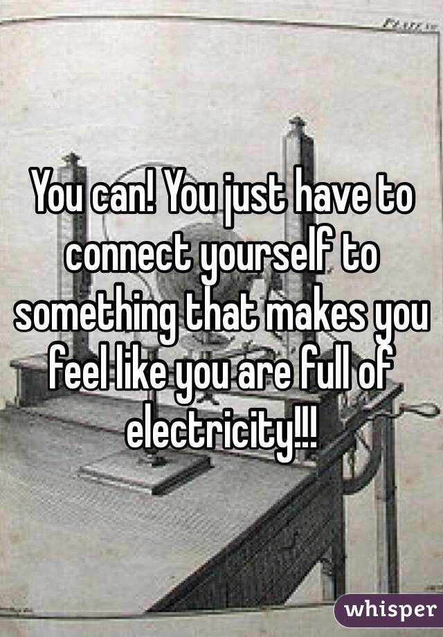 You can! You just have to connect yourself to something that makes you feel like you are full of electricity!!!