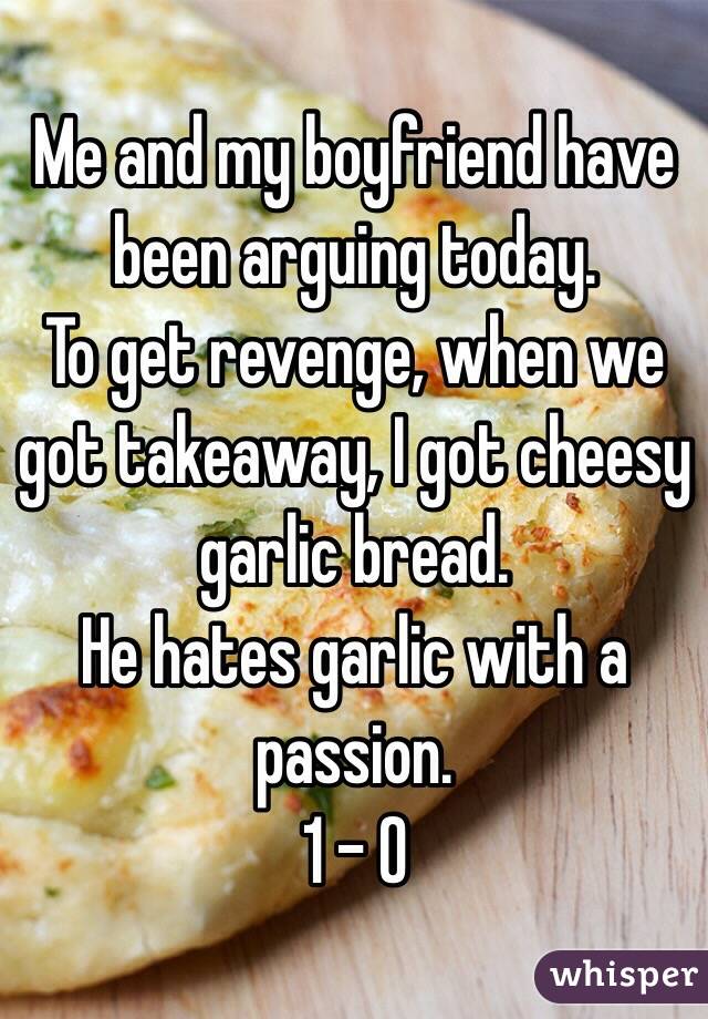 Me and my boyfriend have been arguing today. 
To get revenge, when we got takeaway, I got cheesy garlic bread. 
He hates garlic with a passion. 
1 - 0
