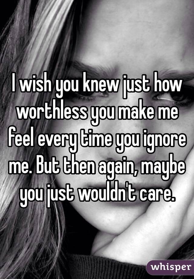 I wish you knew just how worthless you make me feel every time you ignore me. But then again, maybe you just wouldn't care. 
