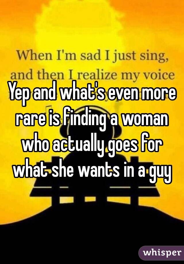Yep and what's even more rare is finding a woman who actually goes for what she wants in a guy