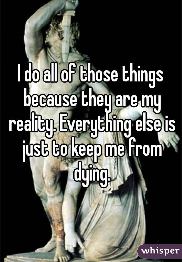 I do all of those things because they are my reality. Everything else is just to keep me from dying.
