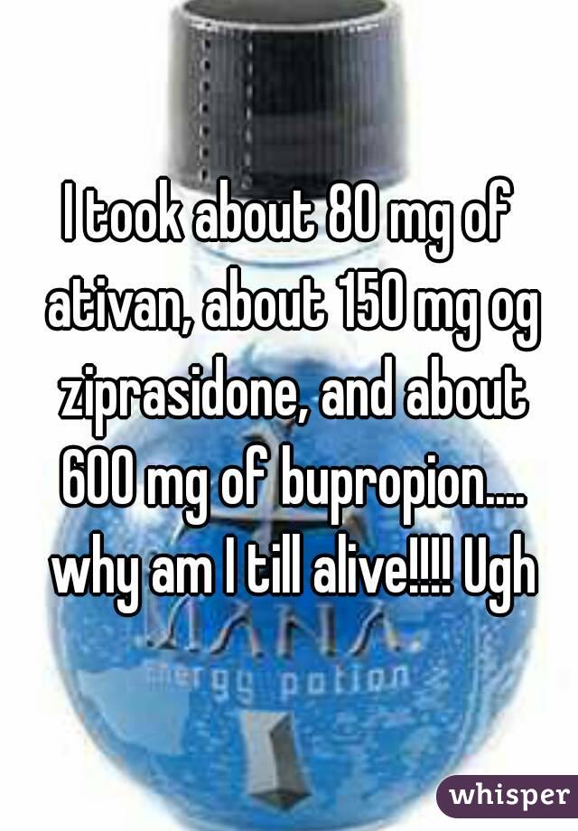 I took about 80 mg of ativan, about 150 mg og ziprasidone, and about 600 mg of bupropion.... why am I till alive!!!! Ugh