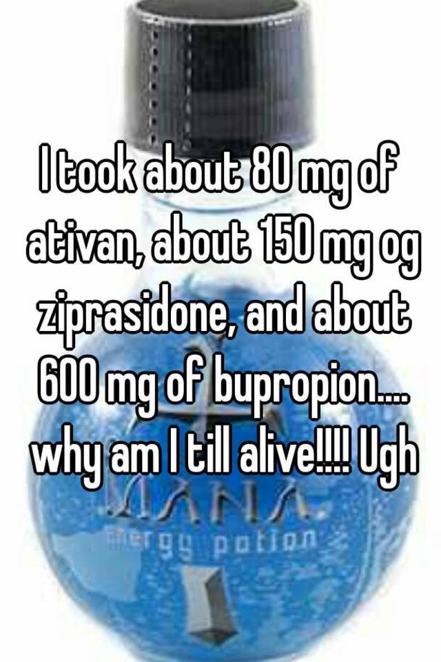 I took about 80 mg of ativan, about 150 mg og ziprasidone, and about 600 mg of bupropion.... why am I till alive!!!! Ugh