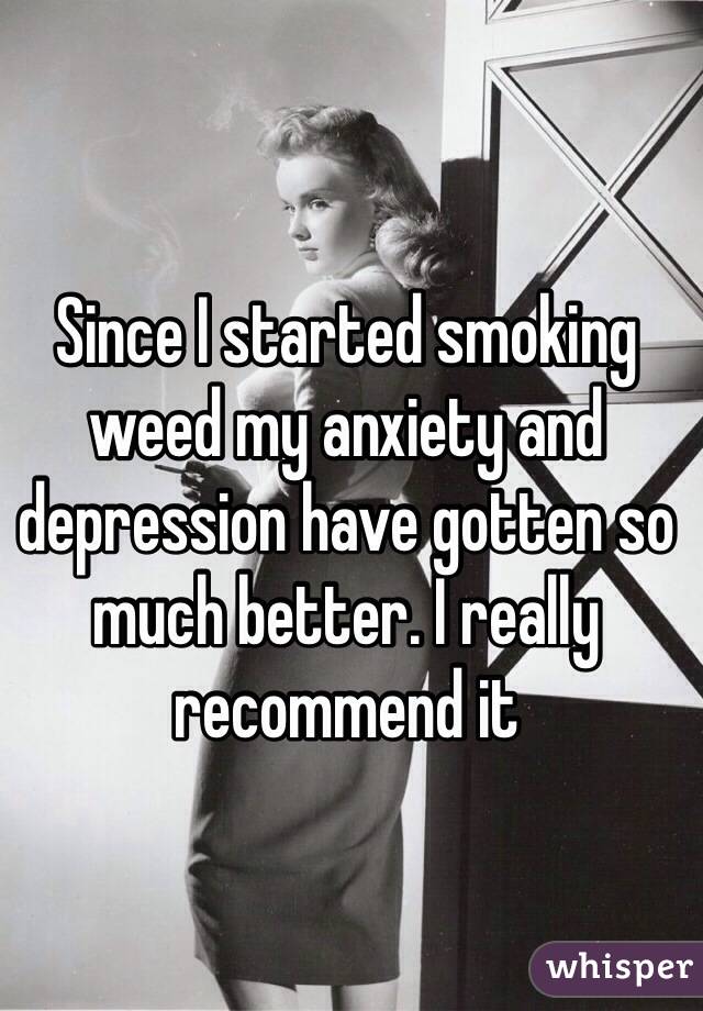 Since I started smoking weed my anxiety and depression have gotten so much better. I really recommend it