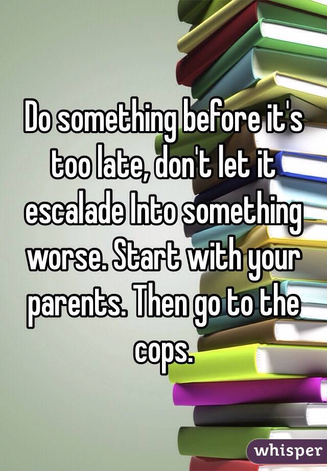 Do something before it's too late, don't let it escalade Into something worse. Start with your parents. Then go to the cops.