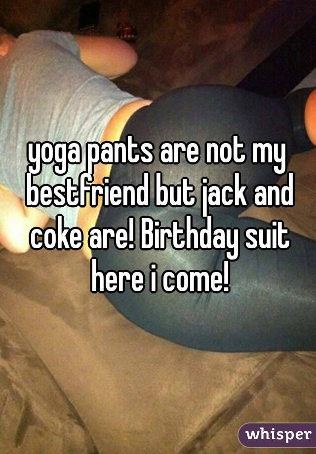 yoga pants are not my bestfriend but jack and coke are! Birthday suit here i come!