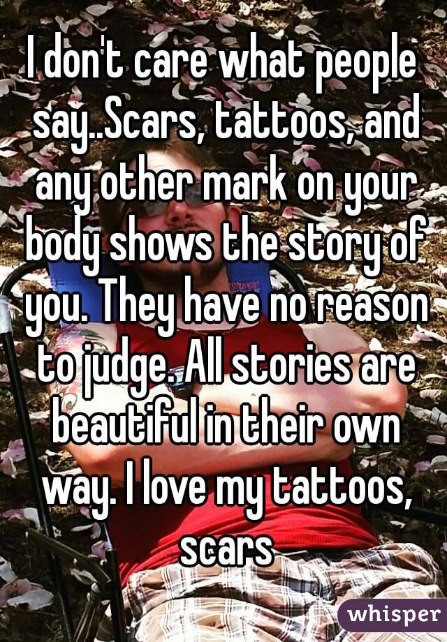 I don't care what people say..Scars, tattoos, and any other mark on your body shows the story of you. They have no reason to judge. All stories are beautiful in their own way. I love my tattoos, scars