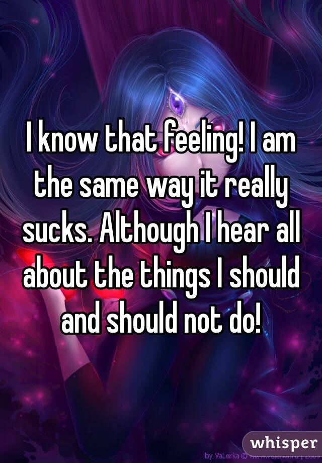 I know that feeling! I am the same way it really sucks. Although I hear all about the things I should and should not do!