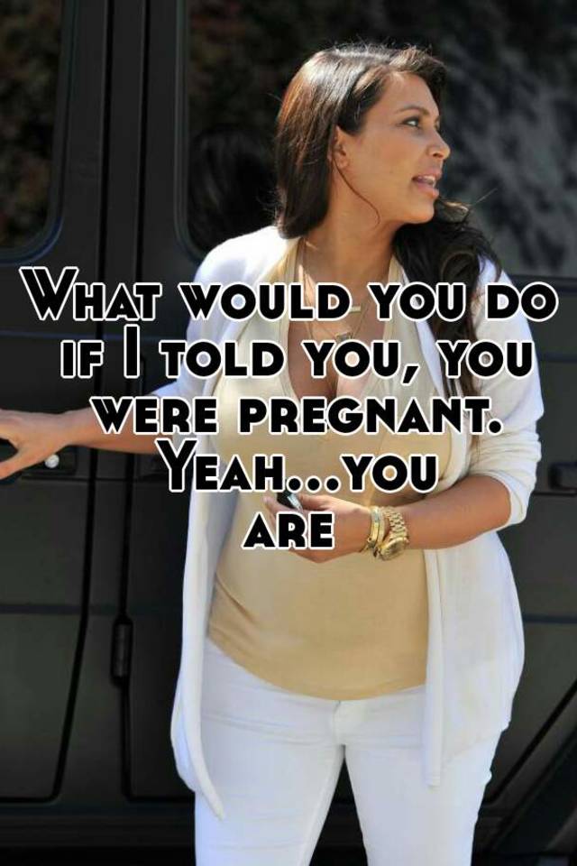 what-would-you-do-if-i-told-you-you-were-pregnant-yeah-you-are